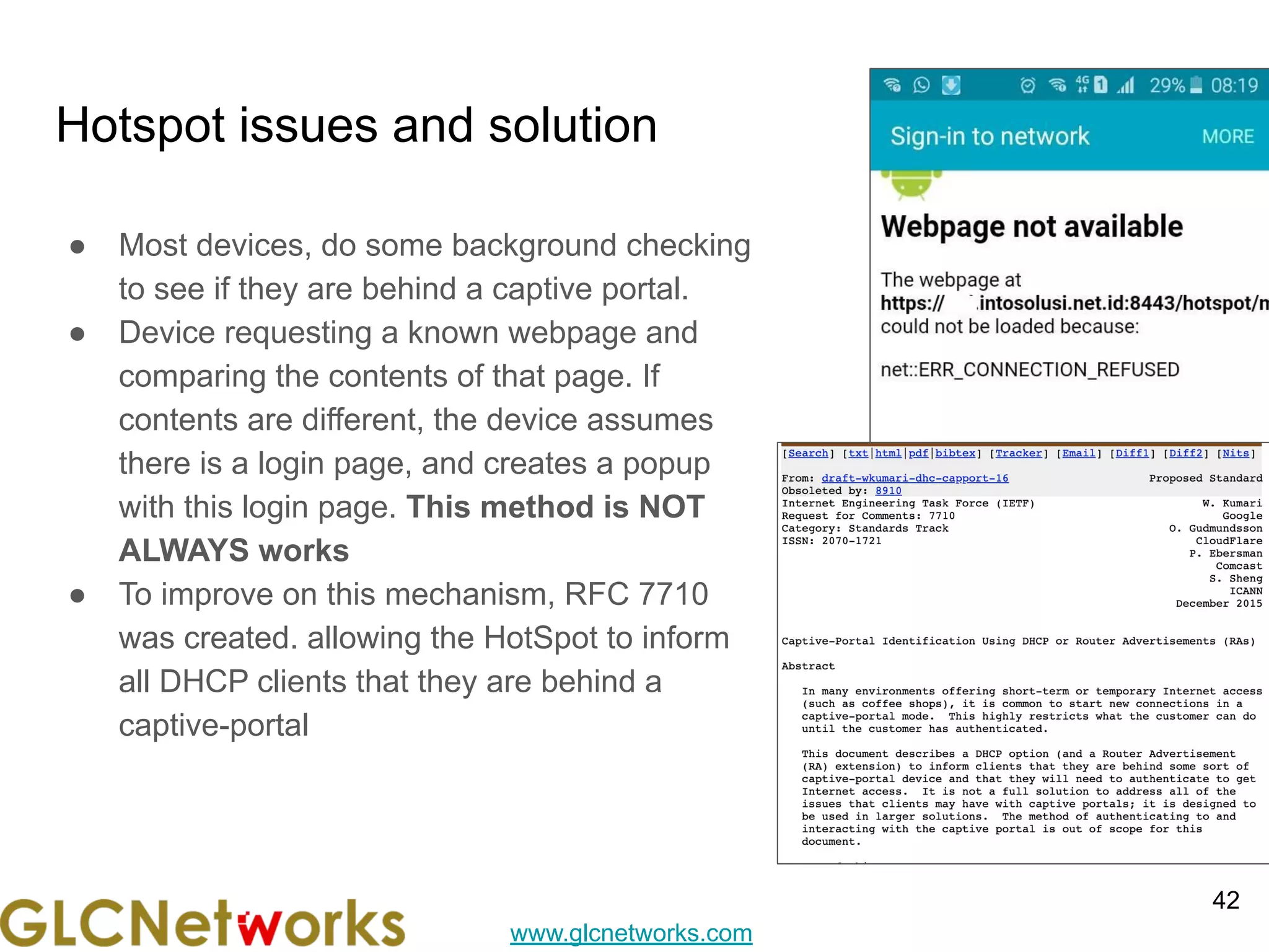 www.glcnetworks.com
Hotspot issues and solution
● Most devices, do some background checking
to see if they are behind a captive portal.
● Device requesting a known webpage and
comparing the contents of that page. If
contents are different, the device assumes
there is a login page, and creates a popup
with this login page. This method is NOT
ALWAYS works
● To improve on this mechanism, RFC 7710
was created. allowing the HotSpot to inform
all DHCP clients that they are behind a
captive-portal
42
 