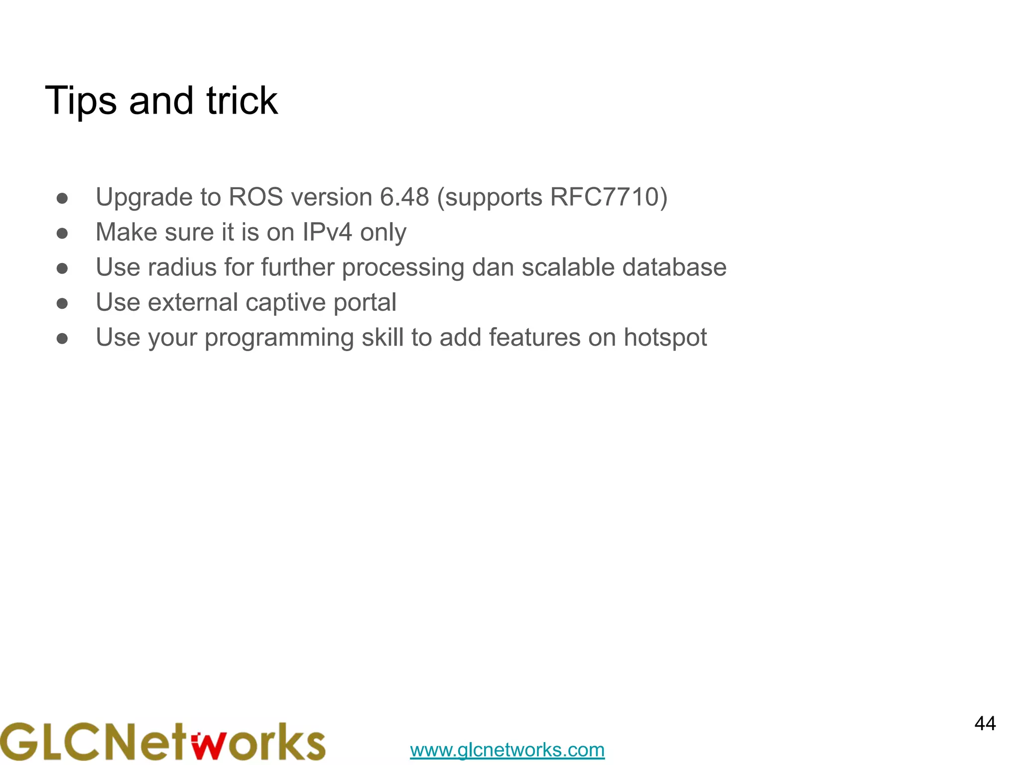 www.glcnetworks.com
Tips and trick
● Upgrade to ROS version 6.48 (supports RFC7710)
● Make sure it is on IPv4 only
● Use radius for further processing dan scalable database
● Use external captive portal
● Use your programming skill to add features on hotspot
44
 