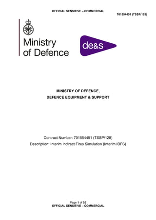 OFFICIAL SENSITIVE – COMMERCIAL
701554451 (TSSP/128)
Page 1 of 55
OFFICIAL SENSITIVE – COMMERCIAL
MINISTRY OF DEFENCE,
DEFENCE EQUIPMENT & SUPPORT
Contract Number: 701554451 (TSSP/128)
Description: Interim Indirect Fires Simulation (Interim IDFS)
 
