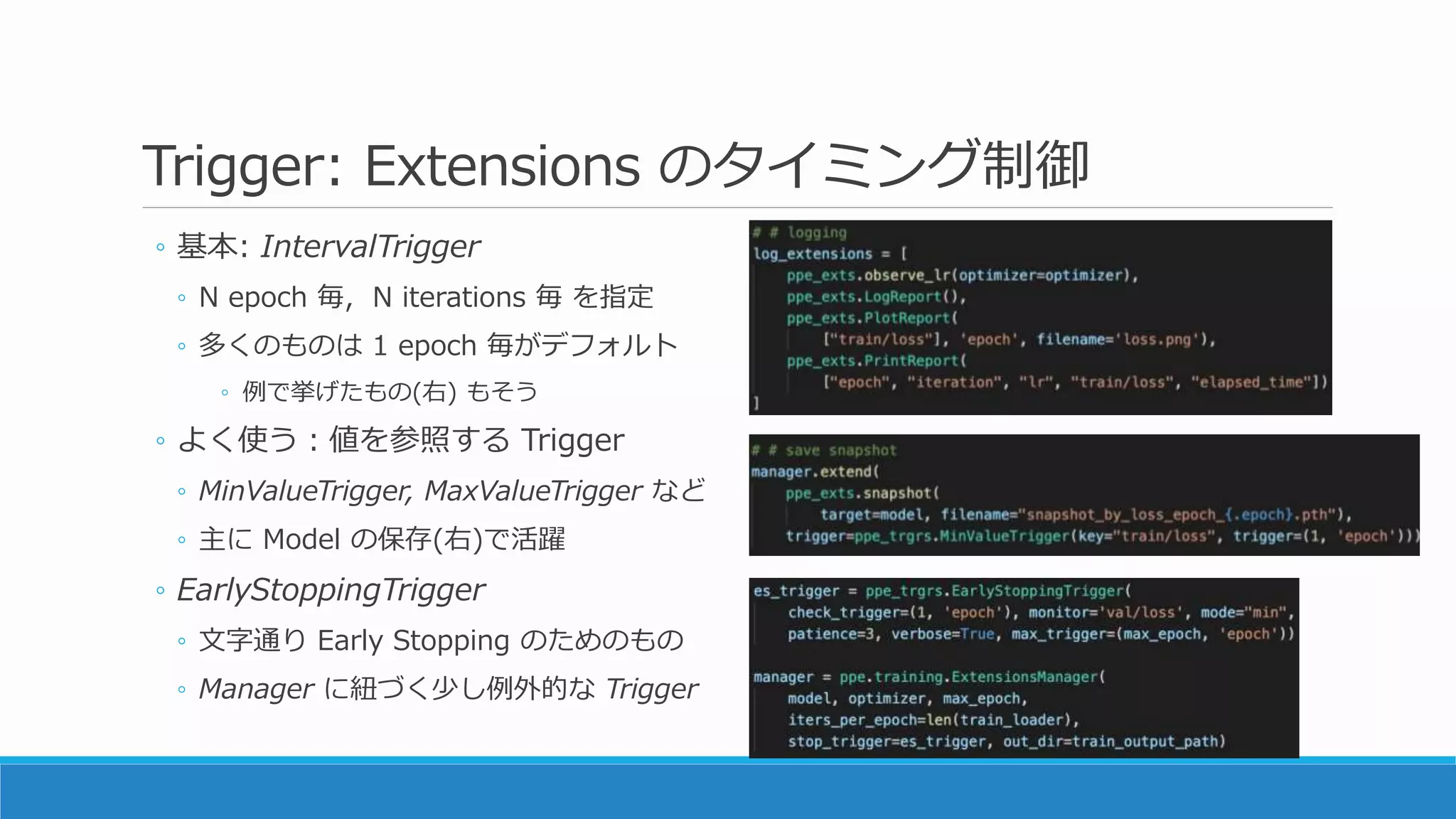 Trigger: Extensions のタイミング制御
◦ 基本: IntervalTrigger
◦ N epoch 毎, N iterations 毎 を指定
◦ 多くのものは 1 epoch 毎がデフォルト
◦ 例で挙げたもの(右) もそう
◦ よく使う：値を参照する Trigger
◦ MinValueTrigger, MaxValueTrigger など
◦ 主に Model の保存(右)で活躍
◦ EarlyStoppingTrigger
◦ 文字通り Early Stopping のためのもの
◦ Manager に紐づく少し例外的な Trigger
 