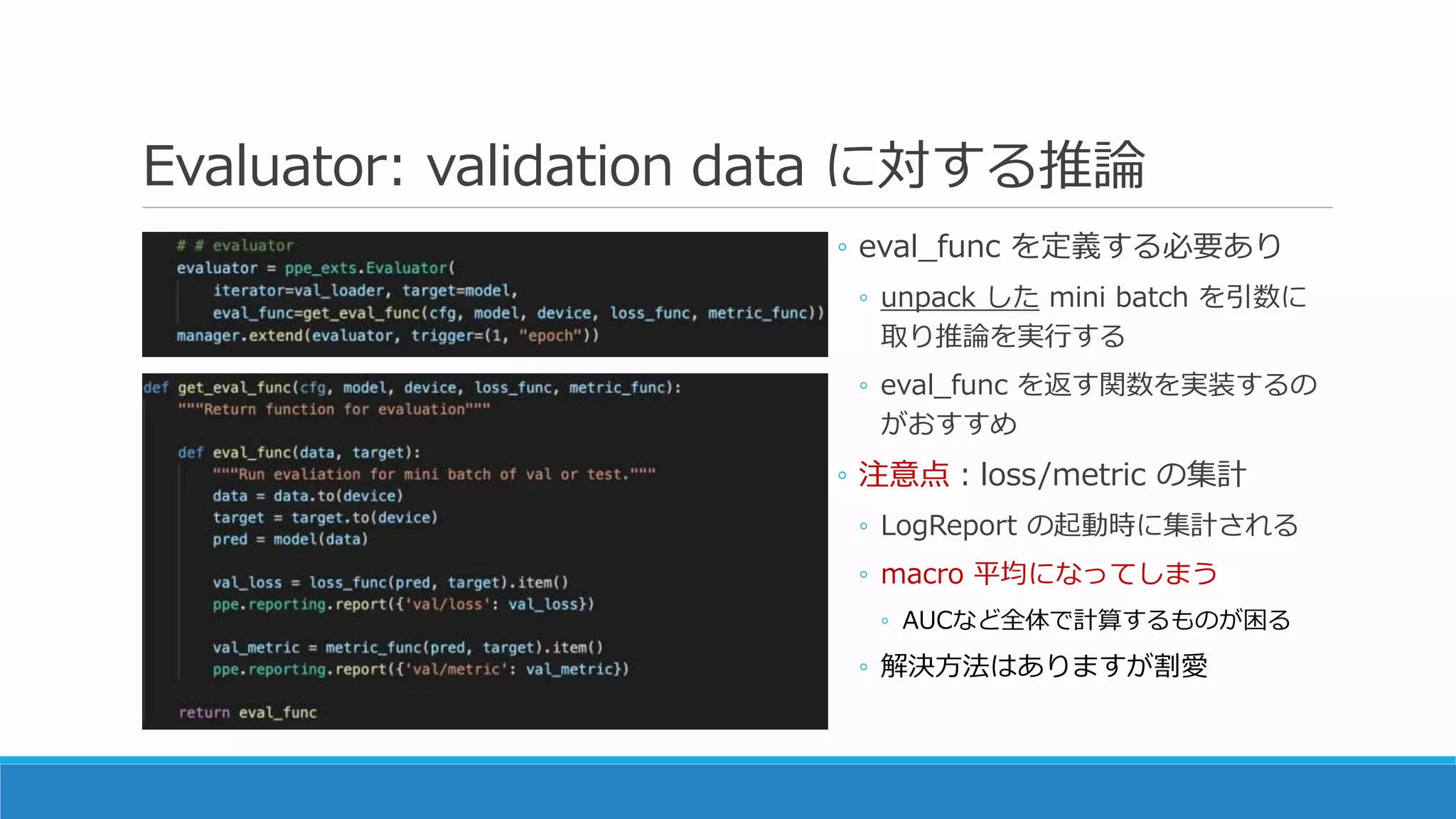 Evaluator: validation data に対する推論
◦ eval_func を定義する必要あり
◦ unpack した mini batch を引数に
取り推論を実行する
◦ eval_func を返す関数を実装するの
がおすすめ
◦ 注意点：loss/metric の集計
◦ LogReport の起動時に集計される
◦ macro 平均になってしまう
◦ AUCなど全体で計算するものが困る
◦ 解決方法はありますが割愛
 