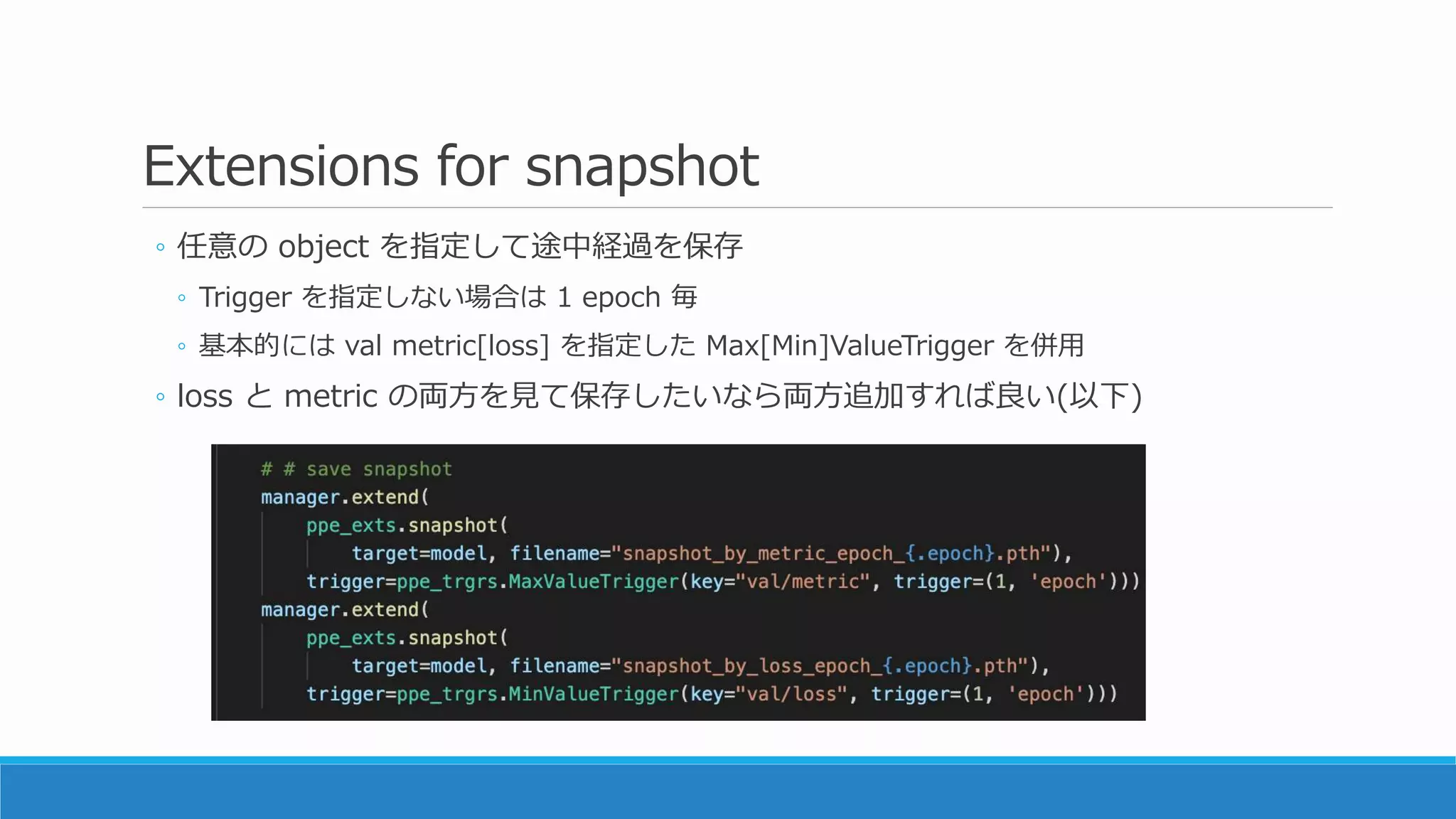 Extensions for snapshot
◦ 任意の object を指定して途中経過を保存
◦ Trigger を指定しない場合は 1 epoch 毎
◦ 基本的には val metric[loss] を指定した Max[Min]ValueTrigger を併用
◦ loss と metric の両方を見て保存したいなら両方追加すれば良い(以下)
 
