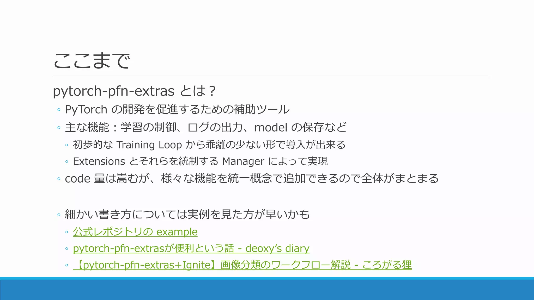 ここまで
pytorch-pfn-extras とは？
◦ PyTorch の開発を促進するための補助ツール
◦ 主な機能：学習の制御、ログの出力、model の保存など
◦ 初歩的な Training Loop から乖離の少ない形で導入が出来る
◦ Extensions とそれらを統制する Manager によって実現
◦ code 量は嵩むが、様々な機能を統一概念で追加できるので全体がまとまる
◦ 細かい書き方については実例を見た方が早いかも
◦ 公式レポジトリの example
◦ pytorch-pfn-extrasが便利という話 - deoxy’s diary
◦ 【pytorch-pfn-extras+Ignite】画像分類のワークフロー解説 - ころがる狸
 