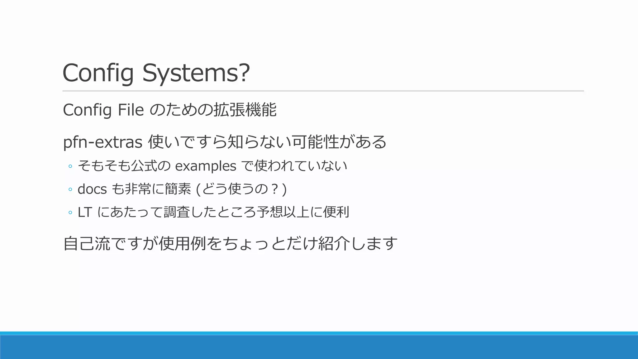 Config Systems?
Config File のための拡張機能
pfn-extras 使いですら知らない可能性がある
◦ そもそも公式の examples で使われていない
◦ docs も非常に簡素 (どう使うの？)
◦ LT にあたって調査したところ予想以上に便利
自己流ですが使用例をちょっとだけ紹介します
 