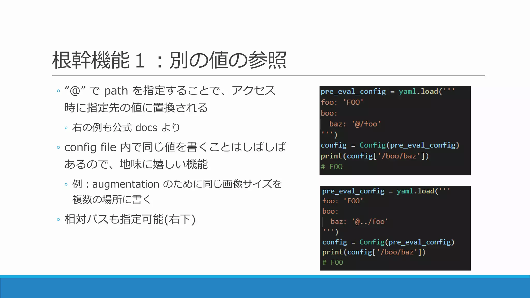 根幹機能１：別の値の参照
◦ ”@” で path を指定することで、アクセス
時に指定先の値に置換される
◦ 右の例も公式 docs より
◦ config file 内で同じ値を書くことはしばしば
あるので、地味に嬉しい機能
◦ 例：augmentation のために同じ画像サイズを
複数の場所に書く
◦ 相対パスも指定可能(右下)
 