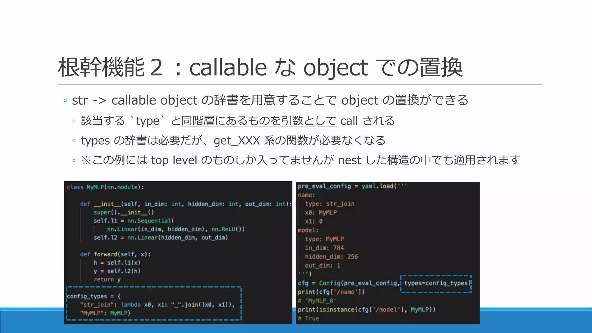 根幹機能２：callable な object での置換
◦ str -> callable object の辞書を用意することで object の置換ができる
◦ 該当する `type` と同階層にあるものを引数として call される
◦ types の辞書は必要だが、get_XXX 系の関数が必要なくなる
◦ ※この例には top level のものしか入ってませんが nest した構造の中でも適用されます
 