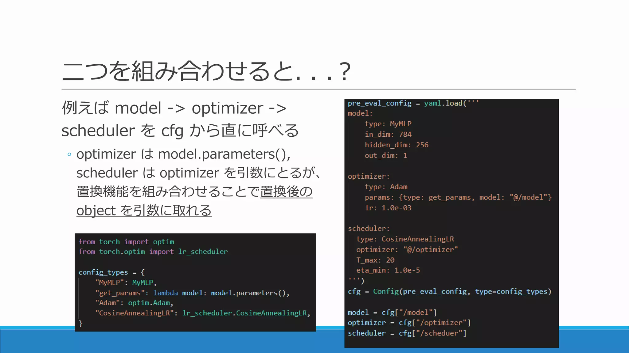 二つを組み合わせると. . .？
例えば model -> optimizer ->
scheduler を cfg から直に呼べる
◦ optimizer は model.parameters(),
scheduler は optimizer を引数にとるが、
置換機能を組み合わせることで置換後の
object を引数に取れる
 
