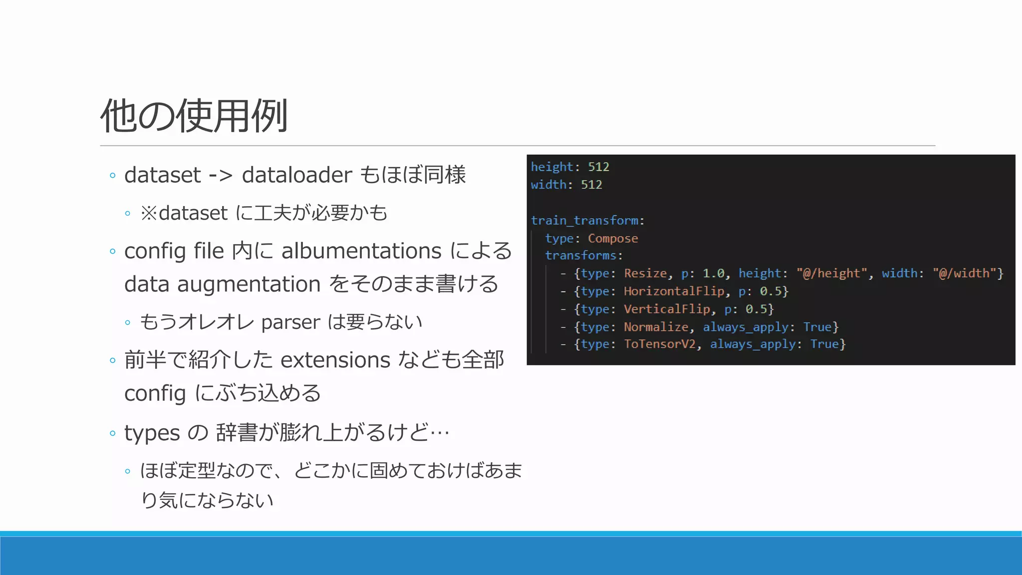 他の使用例
◦ dataset -> dataloader もほぼ同様
◦ ※dataset に工夫が必要かも
◦ config file 内に albumentations による
data augmentation をそのまま書ける
◦ もうオレオレ parser は要らない
◦ 前半で紹介した extensions なども全部
config にぶち込める
◦ types の 辞書が膨れ上がるけど…
◦ ほぼ定型なので、どこかに固めておけばあま
り気にならない
 