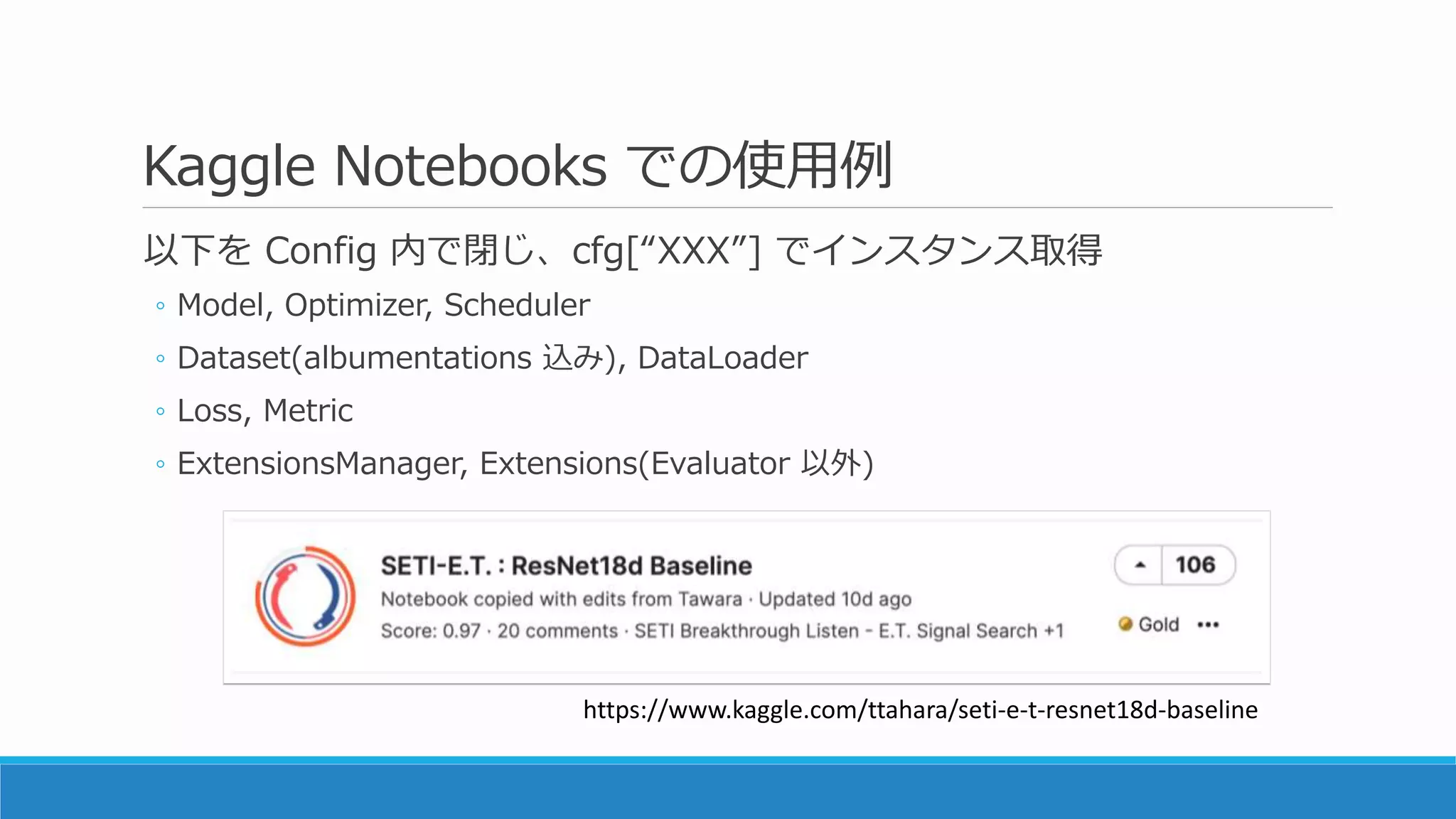 Kaggle Notebooks での使用例
以下を Config 内で閉じ、cfg[“XXX”] でインスタンス取得
◦ Model, Optimizer, Scheduler
◦ Dataset(albumentations 込み), DataLoader
◦ Loss, Metric
◦ ExtensionsManager, Extensions(Evaluator 以外)
https://www.kaggle.com/ttahara/seti-e-t-resnet18d-baseline
 