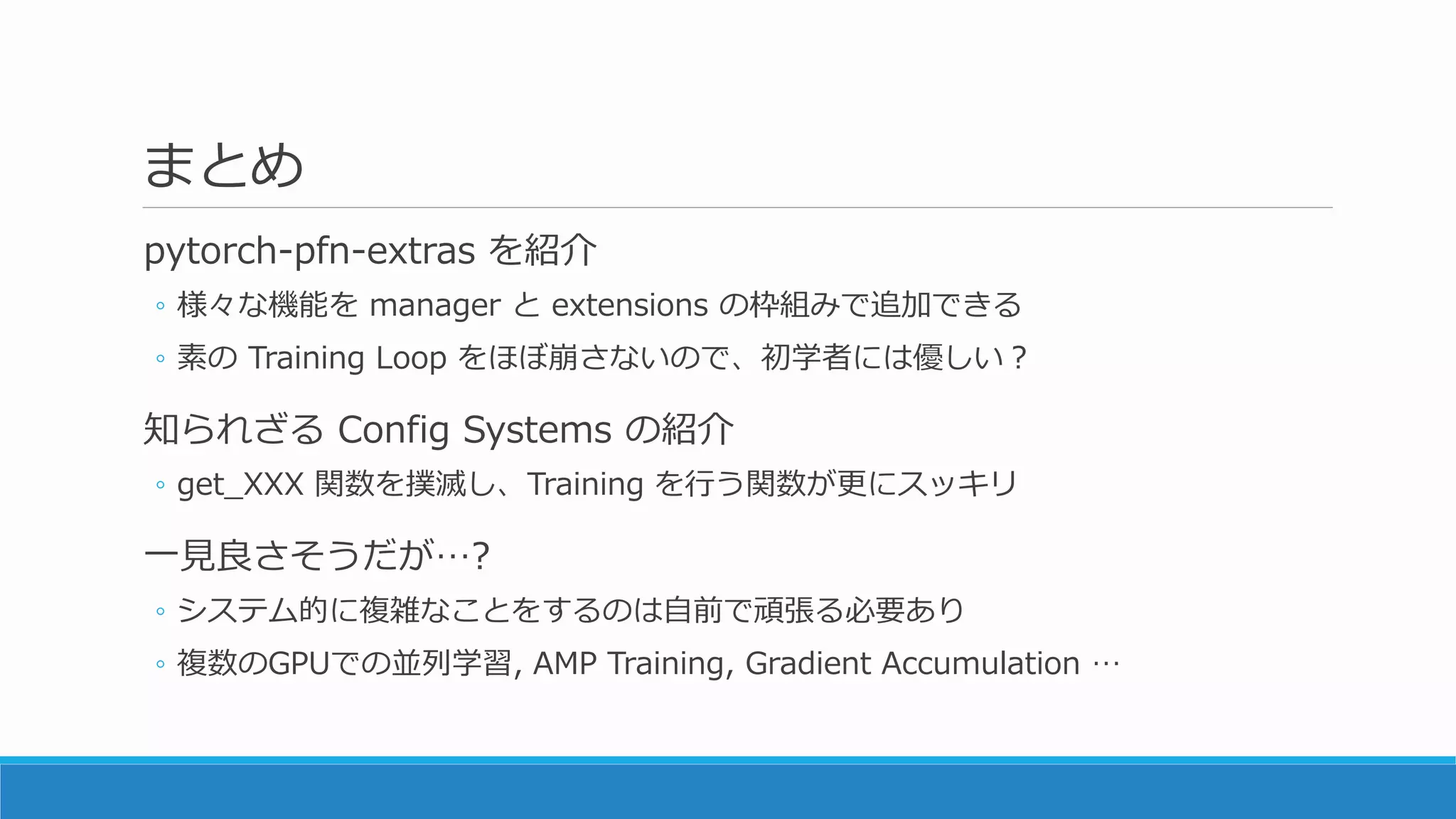 まとめ
pytorch-pfn-extras を紹介
◦ 様々な機能を manager と extensions の枠組みで追加できる
◦ 素の Training Loop をほぼ崩さないので、初学者には優しい？
知られざる Config Systems の紹介
◦ get_XXX 関数を撲滅し、Training を行う関数が更にスッキリ
一見良さそうだが…?
◦ システム的に複雑なことをするのは自前で頑張る必要あり
◦ 複数のGPUでの並列学習, AMP Training, Gradient Accumulation …
 