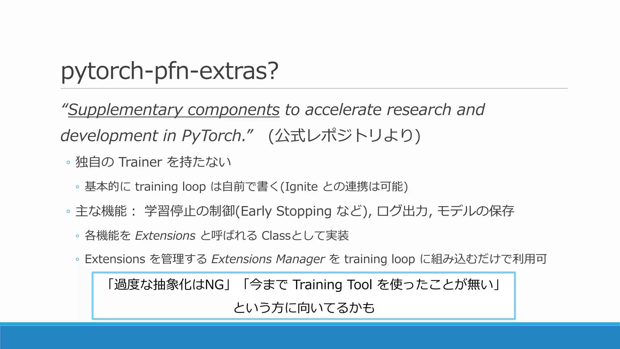 pytorch-pfn-extras?
“Supplementary components to accelerate research and
development in PyTorch.” (公式レポジトリより)
◦ 独自の Trainer を持たない
◦ 基本的に training loop は自前で書く(Ignite との連携は可能)
◦ 主な機能： 学習停止の制御(Early Stopping など), ログ出力, モデルの保存
◦ 各機能を Extensions と呼ばれる Classとして実装
◦ Extensions を管理する Extensions Manager を training loop に組み込むだけで利用可
「過度な抽象化はNG」「今まで Training Tool を使ったことが無い」
という方に向いてるかも
 