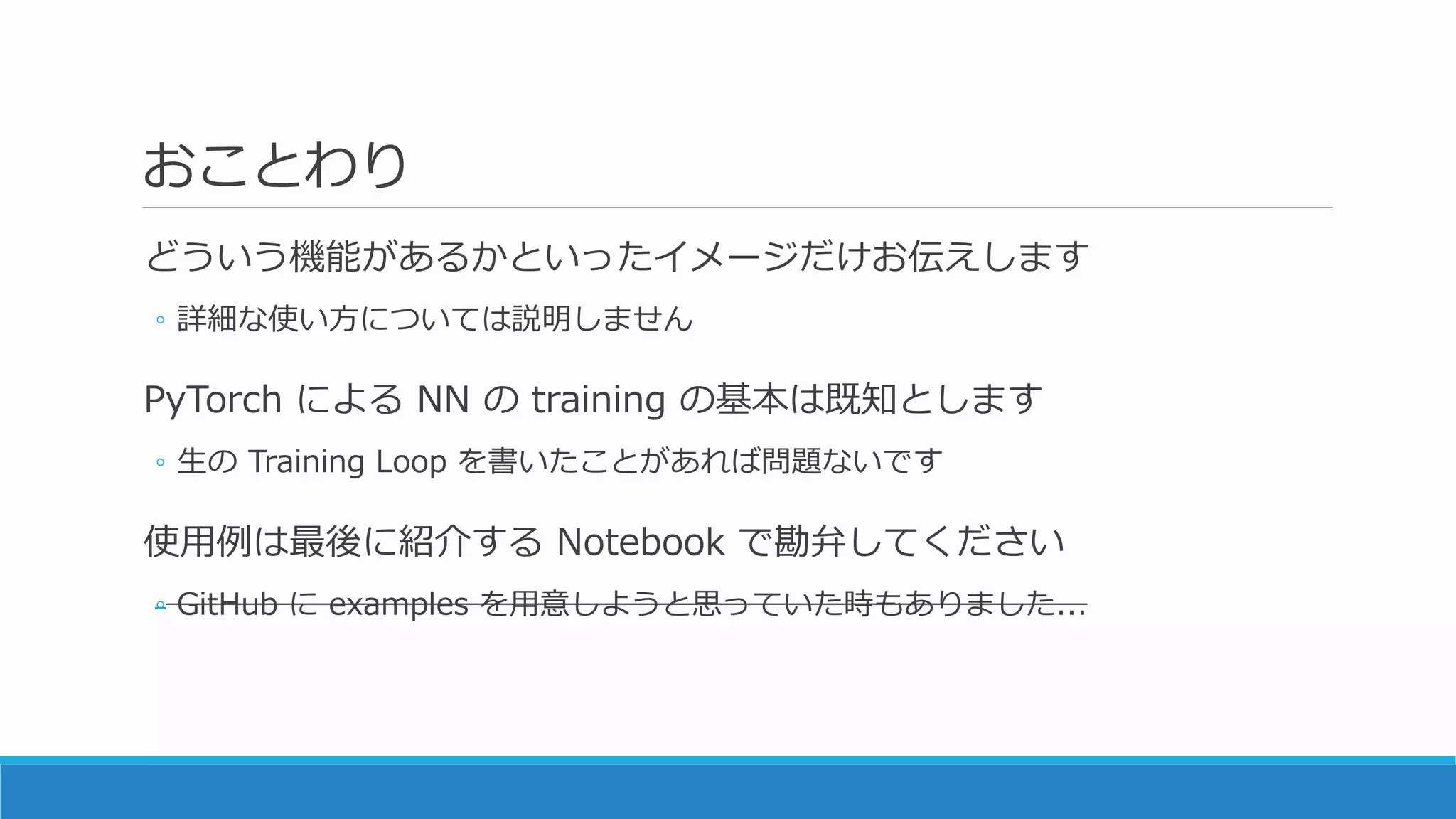 おことわり
どういう機能があるかといったイメージだけお伝えします
◦ 詳細な使い方については説明しません
PyTorch による NN の training の基本は既知とします
◦ 生の Training Loop を書いたことがあれば問題ないです
使用例は最後に紹介する Notebook で勘弁してください
◦ GitHub に examples を用意しようと思っていた時もありました...
 