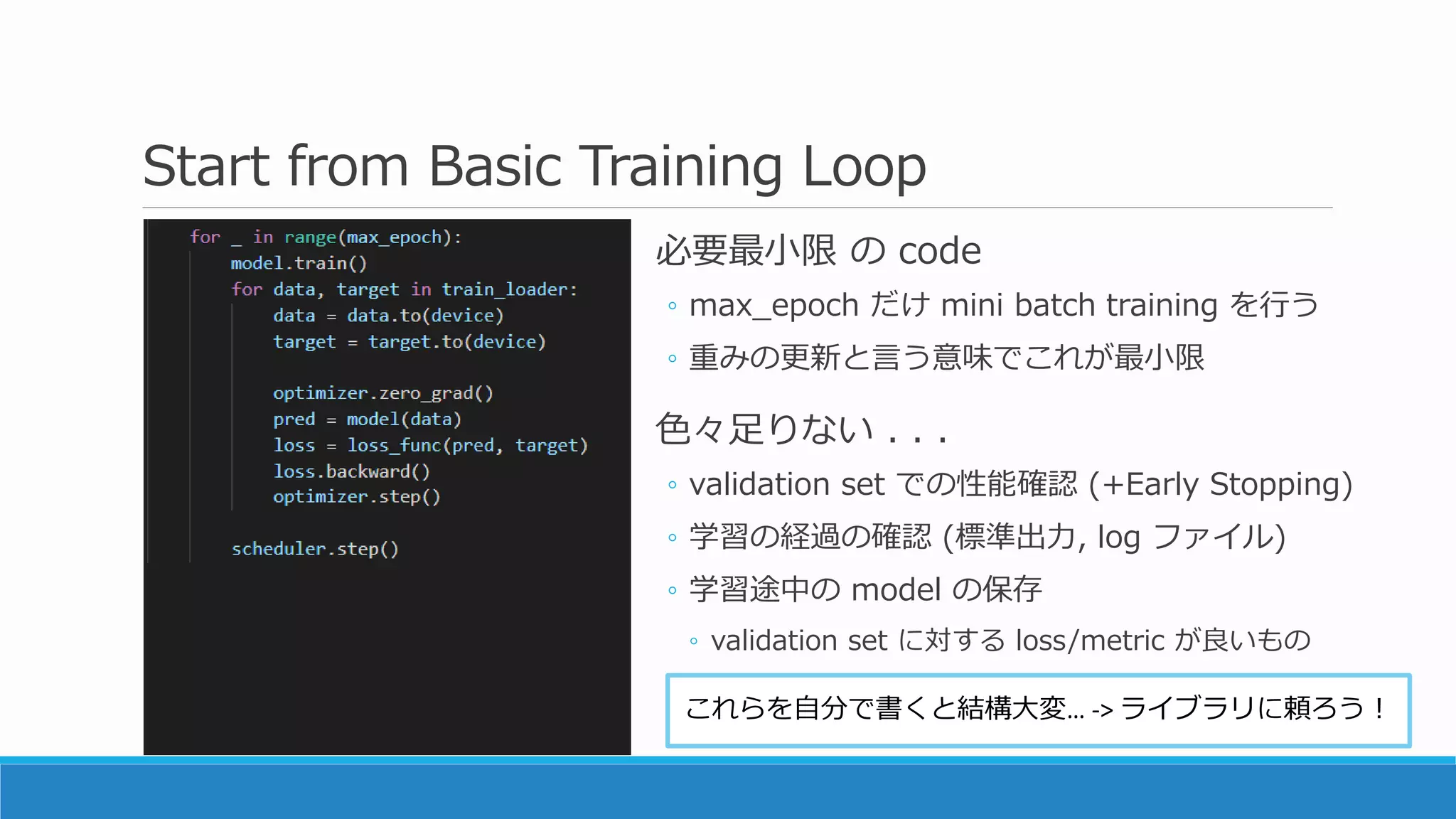 Start from Basic Training Loop
必要最小限 の code
◦ max_epoch だけ mini batch training を行う
◦ 重みの更新と言う意味でこれが最小限
色々足りない . . .
◦ validation set での性能確認 (+Early Stopping)
◦ 学習の経過の確認 (標準出力, log ファイル)
◦ 学習途中の model の保存
◦ validation set に対する loss/metric が良いもの
これらを自分で書くと結構大変… -> ライブラリに頼ろう！
 