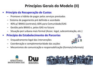 Princípios Gerais do Modelo (II)
• Princípio da Recuperação de Custos
– Promove o hábito de pagar pelos serviços prestados
– Sistema de pagamento pré definido e acordado
– 40% p/ BMAS (contrato); 60% para Comunidade/GAS
– Gestão pela BMAS e, pelos GAS no futuro
– Situação peri urbana mais formal (Assoc. legal, subcontratação, etc.)
• Princípio do Estabelecimento de Parcerias
– Enquadramento legal das intervenções
– Coordenação e complementaridade das acções
– Mecanismos de comunicação e responsabilização (formais/informais)
 