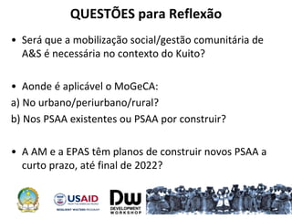 QUESTÕES para Reflexão
• Será que a mobilização social/gestão comunitária de
A&S é necessária no contexto do Kuito?
• Aonde é aplicável o MoGeCA:
a) No urbano/periurbano/rural?
b) Nos PSAA existentes ou PSAA por construir?
• A AM e a EPAS têm planos de construir novos PSAA a
curto prazo, até final de 2022?
 