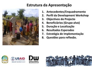 Estrutura da Apresentação
1. Antecedentes/Enquadramento
2. Perfil da Development Workshop
3. Objectivos do Projecto
4. Beneficiários (Grupo-alvo)
5. Duração e Localização
6. Resultados Esperados
7. Estratégia de Implementação
8. Questões para reflexão.
 