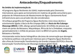 Antecedentes/Enquadramento
No âmbito da implementação do
•O programa Águas Resilientes da USAID, implementado pela Chemonics
International, para apoio ao treinamento em matérias de gestão comunitária para
projectos de Infraestruturas de Abastecimento de Água e Saneamento Rural
(infraestruturas para uso privado não são consideradas).
•O enfoque geográfico do Programa Águas Resilientes inclui áreas dentro e
estreitamente ligadas à Bacia do Rio Limpopo (BRL) e à Bacia do Rio Cubango-
Okavango (BRCO). A BRL alberga aproximadamente 18 milhões de pessoas que
vivem em partes do Botswana, Moçambique, África do Sul e Zimbabwe, enquanto
aproximadamente 1 milhão de pessoas vivem na BRCO em partes de Angola,
Botswana e Namíbia.
•Incorporadas nestas bacias hidrográficas são áreas de conservação que abrangem
as fronteiras políticas e de particular interesse para o Programa Águas Resilientes
são a Área de Conservação Transfronteiriça do Grande Limpopo (GLTFCA) e Área de
Conservação Transfronteiriça do Okavango Zambeze (KAZA TFCA).
 