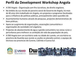 Perfil da Development Workshop Angola
• A DW Angola - Organização sem fins lucrativos, de direito angolano.
• No âmbito da sua missão de parceiro social do Governo de Angola, há mais
de 40 anos têm trabalhado em Angola, em projectos e programas focalizados
para a influência de políticas públicas, principalmente sobre questões de:
• Assentamentos humanos através de pesquisas, projectos demonstrativos de
boas práticas;
• Apoio ao surgimento de organizações, associações comunitárias e
organizações da sociedade civil angolana;
• Projectos de abastecimento da água e gestão comunitária nas zonas rurais e
periurbanas para melhorar as condições de vida das populações do país;
• A DW Angola tem um escritório sede na cidade de Luanda, um escritório na
província do Huambo que assiste as acções no planalto central, e equipas de
técnicos nas províncias do Cunene, Cabinda e Cuanza Sul.
4
 
