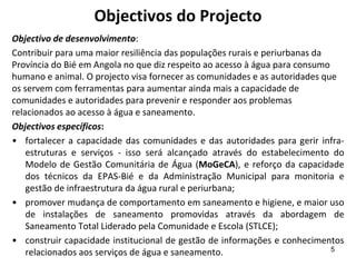 Objectivos do Projecto
Objectivo de desenvolvimento:
Contribuir para uma maior resiliência das populações rurais e periurbanas da
Província do Bié em Angola no que diz respeito ao acesso à água para consumo
humano e animal. O projecto visa fornecer as comunidades e as autoridades que
os servem com ferramentas para aumentar ainda mais a capacidade de
comunidades e autoridades para prevenir e responder aos problemas
relacionados ao acesso à água e saneamento.
Objectivos específicos:
• fortalecer a capacidade das comunidades e das autoridades para gerir infra-
estruturas e serviços - isso será alcançado através do estabelecimento do
Modelo de Gestão Comunitária de Água (MoGeCA), e reforço da capacidade
dos técnicos da EPAS-Bié e da Administração Municipal para monitoria e
gestão de infraestrutura da água rural e periurbana;
• promover mudança de comportamento em saneamento e higiene, e maior uso
de instalações de saneamento promovidas através da abordagem de
Saneamento Total Liderado pela Comunidade e Escola (STLCE);
• construir capacidade institucional de gestão de informações e conhecimentos
relacionados aos serviços de água e saneamento. 5
 