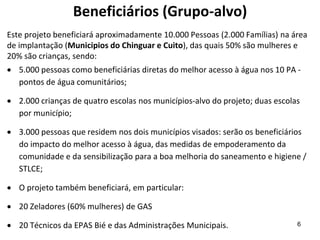 Beneficiários (Grupo-alvo)
Este projeto beneficiará aproximadamente 10.000 Pessoas (2.000 Famílias) na área
de implantação (Municipios do Chinguar e Cuito), das quais 50% são mulheres e
20% são crianças, sendo:
 5.000 pessoas como beneficiárias diretas do melhor acesso à água nos 10 PA -
pontos de água comunitários;
 2.000 crianças de quatro escolas nos municípios-alvo do projeto; duas escolas
por município;
 3.000 pessoas que residem nos dois municípios visados: serão os beneficiários
do impacto do melhor acesso à água, das medidas de empoderamento da
comunidade e da sensibilização para a boa melhoria do saneamento e higiene /
STLCE;
 O projeto também beneficiará, em particular:
 20 Zeladores (60% mulheres) de GAS
 20 Técnicos da EPAS Bié e das Administrações Municipais. 6
 