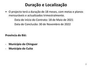 Duração e Localização
• O projecto terá a duração de 18 meses, com metas e planos
mensuráveis e actualizados trimestralmente.
Data de início do Contrato: 18 de Maio de 2021
Data de Conclusão: 30 de Novembro de 2022
Província do Bié:
- Município do Chinguar
- Município do Cuito
7
 