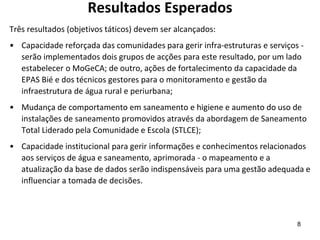 Resultados Esperados
Três resultados (objetivos táticos) devem ser alcançados:
• Capacidade reforçada das comunidades para gerir infra-estruturas e serviços -
serão implementados dois grupos de acções para este resultado, por um lado
estabelecer o MoGeCA; de outro, ações de fortalecimento da capacidade da
EPAS Bié e dos técnicos gestores para o monitoramento e gestão da
infraestrutura de água rural e periurbana;
• Mudança de comportamento em saneamento e higiene e aumento do uso de
instalações de saneamento promovidos através da abordagem de Saneamento
Total Liderado pela Comunidade e Escola (STLCE);
• Capacidade institucional para gerir informações e conhecimentos relacionados
aos serviços de água e saneamento, aprimorada - o mapeamento e a
atualização da base de dados serão indispensáveis para uma gestão adequada e
influenciar a tomada de decisões.
8
 