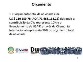 Orçamento
• O orçamento total da atividade é de
US $ 110 559,76 (AOA 71.668.153,22) dos quais a
contribuição da DW representa 10% e o
financiamento da USAID através da Chemonics
Internacional representa 90% do orçamento total
da atividade.
9
 