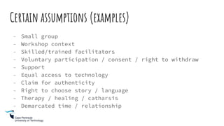 Certain assumptions (examples)
- Small group
- Workshop context
- Skilled/trained facilitators
- Voluntary participation / consent / right to withdraw
- Support
- Equal access to technology
- Claim for authenticity
- Right to choose story / language
- Therapy / healing / catharsis
- Demarcated time / relationship
 