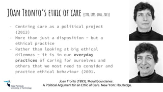JOan Tronto’s ethic of care (1990, 1993, 2001, 2013)
- Centring care as a political project
(2013)
- More than just a disposition - but a
ethical practice
- Rather than looking at big ethical
dilemmas - it is in our everyday
practices of caring for ourselves and
others that we most need to consider and
practice ethical behaviour (2001.
Joan Tronto (1993). Moral Boundaries:
A Political Argument for an Ethic of Care. New York: Routledge.
 