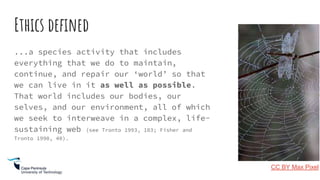 Ethics defined
...a species activity that includes
everything that we do to maintain,
continue, and repair our ‘world’ so that
we can live in it as well as possible.
That world includes our bodies, our
selves, and our environment, all of which
we seek to interweave in a complex, life-
sustaining web (see Tronto 1993, 103; Fisher and
Tronto 1990, 40).
CC BY Max Pixel
 