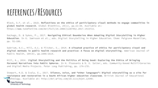 references/REsources
Black, G.F. et al., 2018. Reflections on the ethics of participatory visual methods to engage communities in
global health research. Global Bioethics, 29(1), pp.22–38. Available at:
https://www.tandfonline.com/doi/full/10.1080/11287462.2017.1415722.
Gachago, D. & Sykes, P., 2017. Navigating Ethical Boundaries When Adopting Digital Storytelling in Higher
Education. In G. Jamisson et al., eds. Digital Storytelling in Higher Education. Cham: Palgrave Macmillan,
pp. 91–106.
Gubrium, A.C., Hill, A.L. & Flicker, S., 2014. A situated practice of ethics for participatory visual and
digital methods in public health research and practice: A focus on digital storytelling. American Journal of
Public Health, 104(9), pp.1606–1614.
Hill, A., 2014. Digital Storytelling and the Politics of Doing Good: Exploring the Ethics of Bringing
Personal Narratives into Public Spheres. In H. Pleasants & D. E. Salter, eds. Community-based Multiliteracies
and Digital Media Projects. Peter Lang Publishing, pp. 174–178.
Stewart, K.D. & Ivala, E., 2017. Silence, voice, and “other languages”: Digital storytelling as a site for
resistance and restoration in a South African higher education classroom. British Journal of Educational
Technology. Available at: http://doi.wiley.com/10.1111/bjet.12540.
 