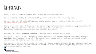 References
Ahmed, S. (2017). Living a feminist life. Durham, NY: Duke University Press.
Barad, K. (2007). Meeting the universe halfway. Durham and London: Duke University Press.
Barad, K. (2014). Diffracting diffraction: Cutting together-apart. Parallax, 20(3), 168-187. doi:
10.1080/13534645.2014.927623
Black, G.F. et al., 2018. Reflections on the ethics of participatory visual methods to engage communities in
global health research. Global Bioethics, 29(1), pp.22–38. Available at:
https://www.tandfonline.com/doi/full/10.1080/11287462.2017.1415722.
Braidotti, R. (2019). Posthuman knowledge. Cambridge, United Kingdom: Polity Press.
Gachago, D., & Sykes, P. 2017. Navigating ethical boundaries when adopting digital storytelling in higher
education. In G. Jamissen, G. Hardy, P. Nordkvelle, & H. Pleasand (Eds.), Digital storytelling higher
education (pp. 91-106). Springer International.
Gubrium, A. C., Hill, A. L., & Flicker, S. (2014). A situated practice of ethics for participatory visual and
digital methods in public health research and practice : A focus on digital storytelling. American Journal of
Public Health, 104(9), 1606–1613.
 