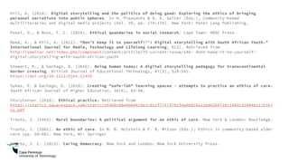 Hill, A. (2014). Digital storytelling and the politics of doing good: Exploring the ethics of bringing
personal narratives into public spheres. In H. Pleasants & D. E. Salter (Eds.), Community-based
multiliteracies and digital media projects (Vol. 39, pp. 174–178). New York: Peter Lang Publishing.
Posel, D., & Ross, F. C. (2014). Ethical quandaries in social research. Cape Town: HRSC Press.
Reed, A., & Hill, A. (2012). “Don’t keep it to yourself!’’: Digital storytelling with South African Youth.”
International Journal for Media, Technology and LIfelong Learning, 8(2). Retrieved from
http://seminar.net/index.php/component/content/article/75-current-issue/146- dont-keep-it-to-yourself-
digital-storytelling-with-south-african-youth
Stewart, K., & Gachago, D. (2016). Being human today: A digital storytelling pedagogy for transcontinental
border crossing. British Journal of Educational Technology, 47(3), 528–542.
https://doi.org/10.1111/bjet.12450
Sykes, P. & Gachago, D. (2018). Creating "safe-ish" learning spaces - attempts to practice an ethics of care.
South African Journal of Higher Education, 36(6), 83-98.
StoryCenter (2018). Ethical practice. Retrieved from
https://static1.squarespace.com/static/55368c08e4b0d419e1c011f7/t/579134a05016e13dde264720/1469133984611/Ethi
cs.pdf
Tronto, J. (1993). Moral boundaries: A political argument for an ethic of care. New York & London: Routledge.
Tronto, J. (2001). An ethic of care. In M. B. Holstein & P. B. Mitzen (Eds.), Ethics in community-based elder
care (pp. 60–68). New York, NY: Springer
Tronto, J. C. (2013). Caring democracy. New York and London: New York University Press.
 