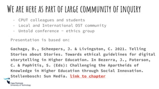 We are here as part of large community of inquiry
- CPUT colleagues and students
- Local and International DST community
- Untold conference - ethics group
Presentation is based on:
Gachago, D., Scheepers, J. & Livingston, C. 2021. Telling
Stories about Stories. Towards ethical guidelines for digital
storytelling in Higher Education. In Bezerra, J., Paterson,
C. & Paphitis, S. (Eds): Challenging the Apartheids of
Knowledge in Higher Education through Social Innovation.
Stellenbosch: Sun Media. link to chapter
 