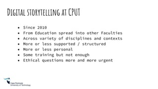 Digital storytelling at CPUT
● Since 2010
● From Education spread into other Faculties
● Across variety of disciplines and contexts
● More or less supported / structured
● More or less personal
● Some training but not enough
● Ethical questions more and more urgent
 