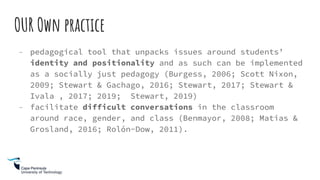 OUR Own practice
- pedagogical tool that unpacks issues around students’
identity and positionality and as such can be implemented
as a socially just pedagogy (Burgess, 2006; Scott Nixon,
2009; Stewart & Gachago, 2016; Stewart, 2017; Stewart &
Ivala , 2017; 2019; Stewart, 2019)
- facilitate difficult conversations in the classroom
around race, gender, and class (Benmayor, 2008; Matias &
Grosland, 2016; Rolón-Dow, 2011).
 