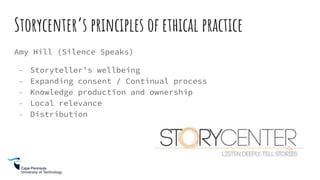 Storycenter’s principles of ethical practice
Amy Hill (Silence Speaks)
- Storyteller’s wellbeing
- Expanding consent / Continual process
- Knowledge production and ownership
- Local relevance
- Distribution
 