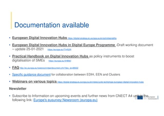 • European Digital Innovation Hubs https://digital-strategy.ec.europa.eu/en/activities/edihs
• European Digital Innovation Hubs in Digital Europe Programme -Draft working document
– update 25-01-2021 https://europa.eu/!Tv43JN
• Practical Handbook on Digital Innovation Hubs as policy instruments to boost
digitalisation of SMEs https://europa.eu/!tH89cf
• FAQ http://ec.europa.eu/newsroom/dae/document.cfm?doc_id=68322
• Specific guidance document for collaboration between EDIH, EEN and Clusters
• Webinars on various topics https://digital-strategy.ec.europa.eu/en/news/cycle-workshops-european-digital-innovation-hubs
Newsletter
• Subscribe to Information on upcoming events and further news from CNECT A4 unit at the
following link: Europe's eusurvey Newsroom (europa.eu)
Documentation available
 