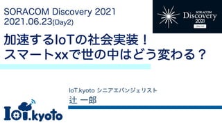 SORACOM Discovery 2021
2021.06.23(Day2)
加速するIoTの社会実装！
スマートxxで世の中はどう変わる？
IoT.kyoto シニアエバンジェリスト
一郎
 