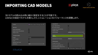 IMPORTING CAD MODELS
3D モデルの読み込み時に細かく設定をすることが可能です。
LODなどの設定でモデルを軽くしたり、シミュレーションのパフォーマンスを調整します。
ドキュメント
 