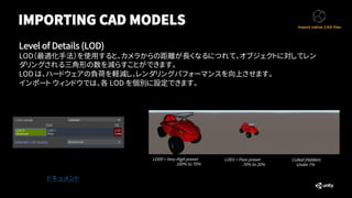 IMPORTING CAD MODELS
Level of Details (LOD)
LOD（最適化手法）を使用すると、カメラからの距離が長くなるにつれて、オブジェクトに対してレン
ダリングされる三角形の数を減らすことができます。
LOD は、ハードウェアの負荷を軽減し、レンダリングパフォーマンスを向上させます。
インポート ウィンドウでは、各 LOD を個別に設定できます。
ドキュメント
LOD0 = Very-High preset
100% to 70%
LOD1 = Poor preset
70% to 20%
Culled (Hidden)
Under 7%
 