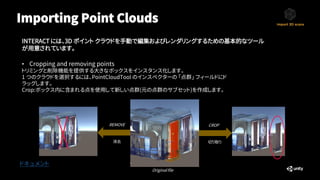 Importing Point Clouds
ドキュメント
INTERACT には、3D ポイント クラウドを手動で編集およびレンダリングするための基本的なツール
が用意されています。
• Cropping and removing points
トリミングと削除機能を提供する大きなボックスをインスタンス化します。
1 つのクラウドを選択するには、PointCloudTool のインスペクターの 「点群」 フィールドにド
ラッグします。
Crop:ボックス内に含まれる点を使用して新しい点群(元の点群のサブセット)を作成します。
Original file
REMOVE CROP
消去 切り取り
 