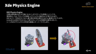 Xde Physics Engine
ドキュメント
XDE Physics Engine
正確な衝突検出などが可能になるインタラクティブな物理エンジンです。
使用例としては、アセンブリの検証、オブジェクトの操作などが挙げられます。
XDE は C++ で記述されており、最大限の効率を提供するように最適化されています。
Unity3D とは別のプロセスとして実行され、リアルな物理的な動作に従って、
シーン内のオブジェクトとの判定を画面にオーバーライドします。
 