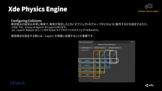 Xde Physics Engine
ドキュメント
Configuring Collisions
衝突検出の設定は非常に簡単で、衝突が発生したときにオブジェクトのグループがどのように動作するかを設定するだけ。
※XDE では、 ‘Group of objects’ を‘Layers’と呼びます。
(ex : Layerの ‘Robots’ はシーン内の Robot タイプのすべてのオブジェクトを含みます)。
衝突検出を設定する際には、 ‘Layers’ を慎重に定義することが重要です。
 