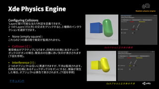 Xde Physics Engine
ドキュメント
Configuring Collisions
‘Layers’間で可能な当たり判定を定義できます。
2 つの‘Layers’(行と列) の交点をクリックすると、3 種類のインタラ
クションを選択できます。
• None (empty square) :
これらの2つの層の間で衝突が監視されません
• Collision ( C ) :
衝突検出がアクティブになります。四角形の右側にあるチェック
ボックスがオンの場合、衝突点の位置に赤い矢印が表示されます
(下図を参照)。
• Interference ( I ) :
2 つのオブジェクトは互いに貫通できますが、干渉は監視されます。
四角形の右側にあるチェックボックスをオンにすると、推論が発生
した場合、オブジェクトは黄色で表示されます。(下図を参照)
Ex:カ プ セ ル と 立 方 体 の 衝 突
Ex:カ プ セ ル と 立 方 体 の 干 渉
 