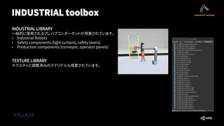 INDUSTRIAL toolbox
ドキュメント
INDUSTRIAL LIBRARY
一般的に使用されるプレハブコンポーネントが用意されています。
• Industrial Robots
• Safety components (light curtains, safety lasers)
• Production components (conveyor, operator panels)
TEXTURE LIBRARY
テクスチャと調整済みのマテリアルも用意されています。
 