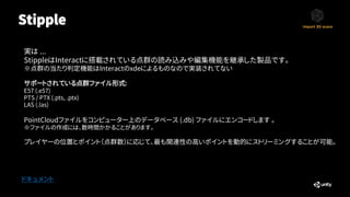 Stipple
ドキュメント
サポートされている点群ファイル形式:
E57 (.e57)
PTS / PTX (.pts, .ptx)
LAS (.las)
実は ...
StippleはInteractに搭載されている点群の読み込みや編集機能を継承した製品です。
※点群の当たり判定機能はInteractのxdeによるものなので実装されてない
PointCloudファイルをコンピューター上のデータベース (.db) ファイルにエンコードします 。
※ファイルの作成には、数時間かかることがあります。
プレイヤーの位置とポイント（点群数）に応じて、最も関連性の高いポイントを動的にストリーミングすることが可能。
 