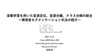 深層学習を用いた音源定位、音源分離、クラス分類の統合
～環境音セグメンテーション手法の紹介～
2021/6/23
Tokyo BISH Bash #05
Honda Research Institute Japan
Research Division
周藤 唯
 