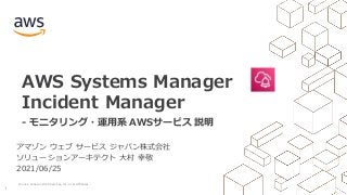 © 2021, Amazon Web Services, Inc. or its Affiliates.
1
AWS Systems Manager
Incident Manager
- モニタリング・運用系 AWSサービス 説明
アマゾン ウェブ サービス ジャパン株式会社
ソリューションアーキテクト 大村 幸敬
2021/06/25
 