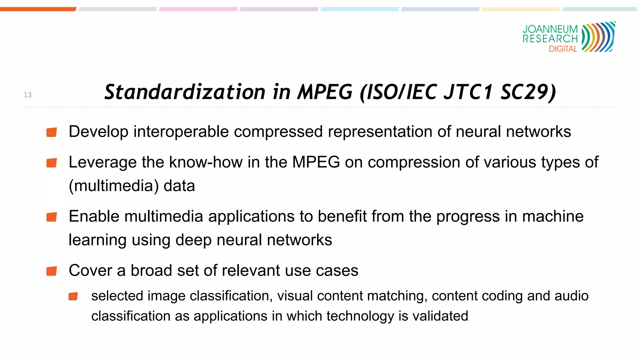 Standardization in MPEG (ISO/IEC JTC1 SC29)
Develop interoperable compressed representation of neural networks
Leverage the know-how in the MPEG on compression of various types of
(multimedia) data
Enable multimedia applications to benefit from the progress in machine
learning using deep neural networks
Cover a broad set of relevant use cases
selected image classification, visual content matching, content coding and audio
classification as applications in which technology is validated
13
 